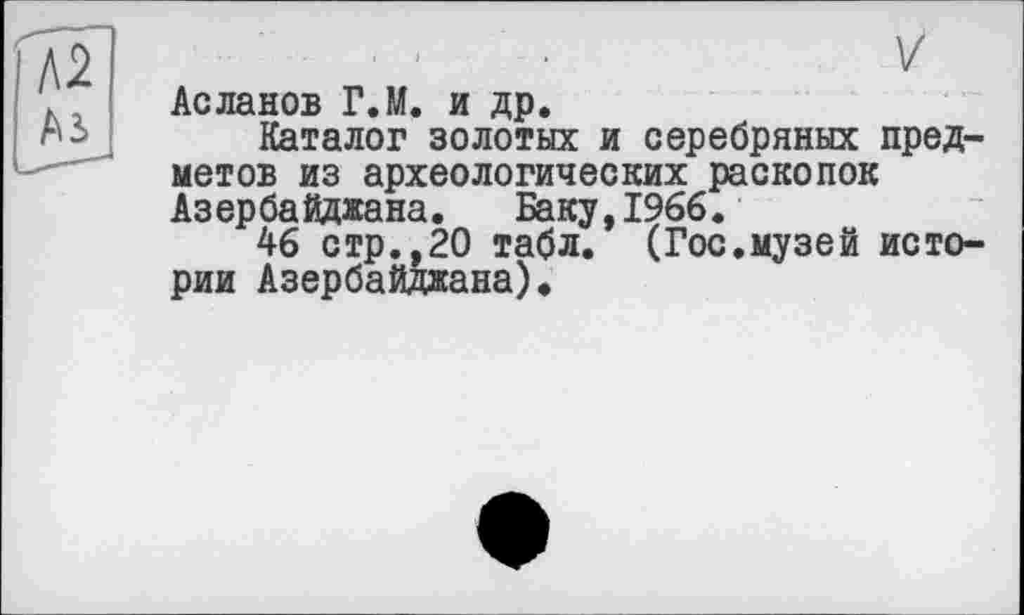 ﻿Асланов ГЛ. и др.
Каталог золотых и серебряных предметов из археологических раскопок Азербайджана. Баку,1966.
46 стр.,20 табл. (Гос.музей истории Азербайджана)*